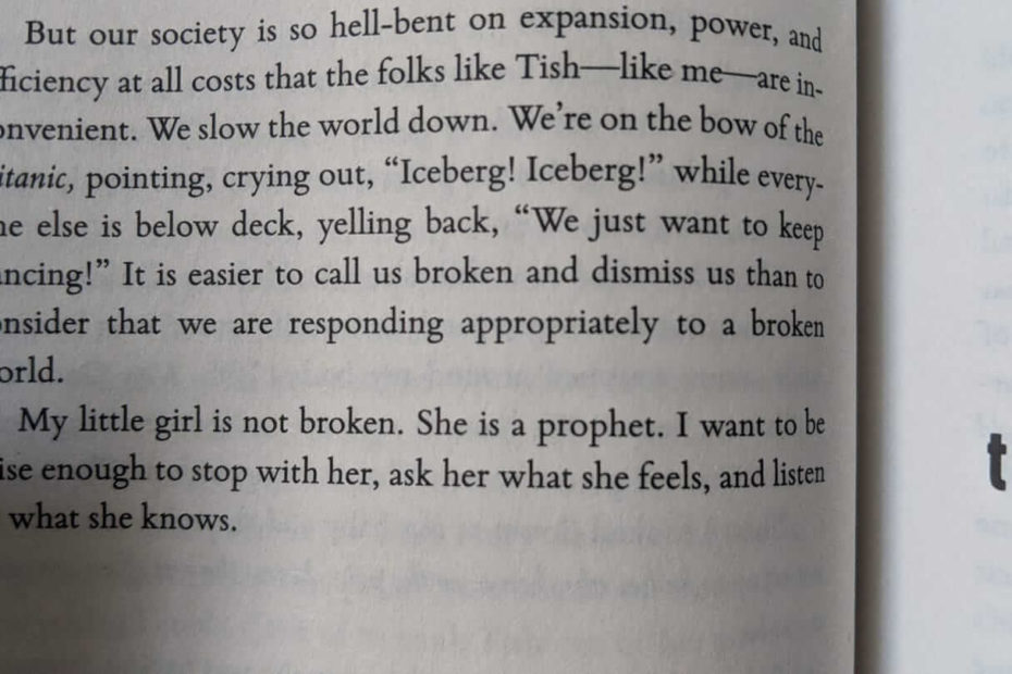 Photo of a page from Glennon Doyle's book Untamed. It reads: "But our society is so hell-bent on expansion, power, and efficiency at all costs that the folks like Tish -like me- are inconvenient. We slow the world down. We're on the bow of the Titanic, pointing, crying out, "Iceberg! Iceberg!" while every one else is below deck, yelling back, "We just want to keep dancing!" It is easier to call us broken and dismiss us than to consider that we are responding appropriately to a broken world. My little girl is not broken. She is a prophet. I want to be wise enough to stop with her, ask her what she feels, and listen to what she knows.
